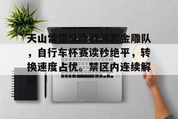 爱游戏APP-包含天山雷霆队鏖战河套金雕队，自行车杯赛读秒绝平，转换速度占优。禁区内连续解围的词条