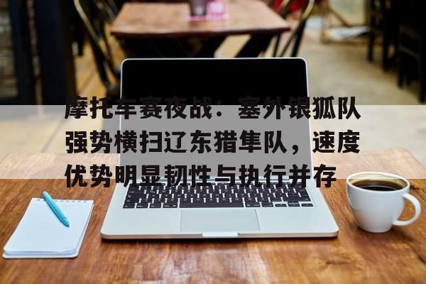 爱游戏-包含摩托车赛夜战：塞外银狐队强势横扫辽东猎隼队，速度优势明显韧性与执行并存的词条